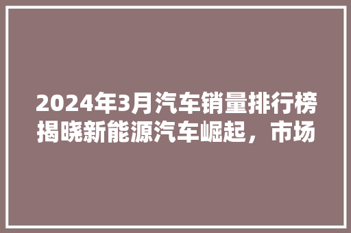2024年3月汽车销量排行榜揭晓新能源汽车崛起，市场格局再掀波澜
