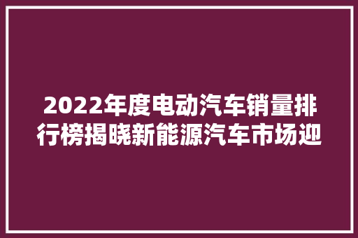 2022年度电动汽车销量排行榜揭晓新能源汽车市场迎来新格局