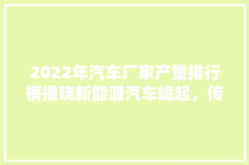 2022年汽车厂家产量排行榜揭晓新能源汽车崛起，传统车企面临挑战