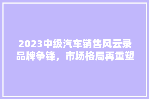 2023中级汽车销售风云录品牌争锋，市场格局再重塑