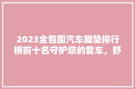 2023全包围汽车脚垫排行榜前十名守护您的爱车，舒适与美观兼顾