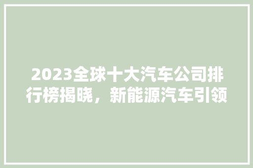 2023全球十大汽车公司排行榜揭晓，新能源汽车引领行业新趋势
