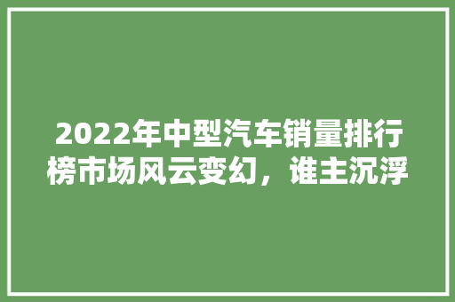 2022年中型汽车销量排行榜市场风云变幻,谁主沉浮 第1张 2022年中型汽车销量排行榜市场风云变幻,谁主沉浮 第1张
