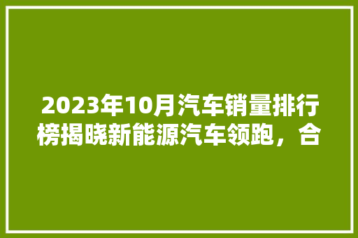 2023年10月汽车销量排行榜揭晓新能源汽车领跑，合资品牌竞争加剧