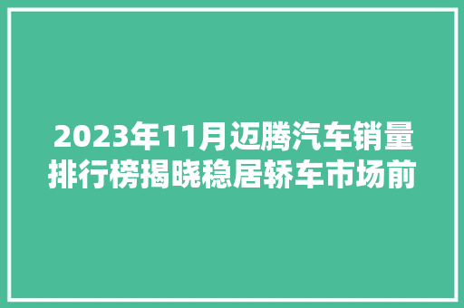 2023年11月迈腾汽车销量排行榜揭晓稳居轿车市场前列，迈腾如何诠释德系品质