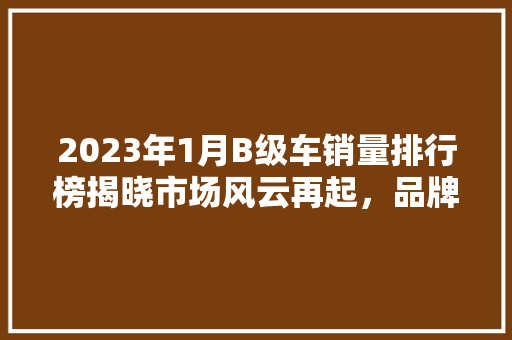 2023年1月B级车销量排行榜揭晓市场风云再起，品牌竞争愈发激烈  第1张