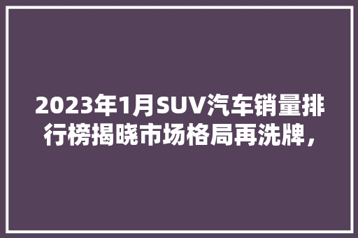 2023年1月SUV汽车销量排行榜揭晓市场格局再洗牌，新能源汽车崛起