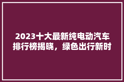2023十大最新纯电动汽车排行榜揭晓，绿色出行新时代来临