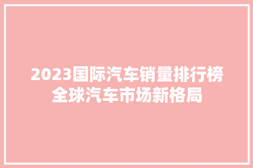 2023国际汽车销量排行榜全球汽车市场新格局