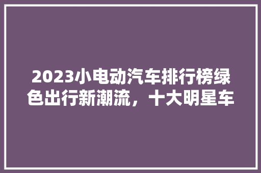 2023小电动汽车排行榜绿色出行新潮流，十大明星车型引领未来