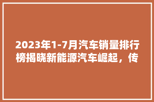 2023年1-7月汽车销量排行榜揭晓新能源汽车崛起，传统车企面临挑战