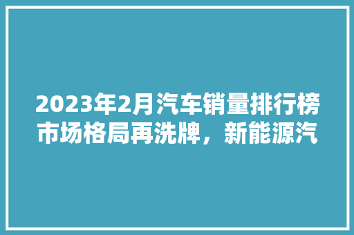 2023年2月汽车销量排行榜市场格局再洗牌，新能源汽车崛起