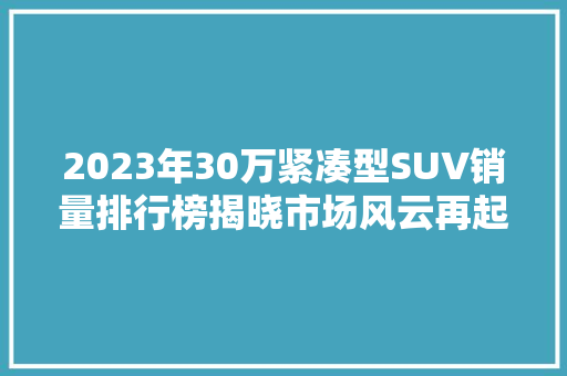 2023年30万紧凑型SUV销量排行榜揭晓市场风云再起，五大爆款车型脱颖而出