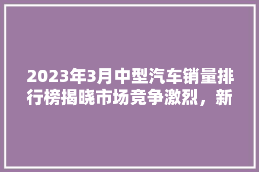 2023年3月中型汽车销量排行榜揭晓市场竞争激烈，新能源汽车异军突起
