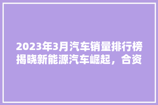 2023年3月汽车销量排行榜揭晓新能源汽车崛起，合资品牌面临挑战