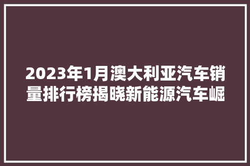 2023年1月澳大利亚汽车销量排行榜揭晓新能源汽车崛起，市场格局再塑