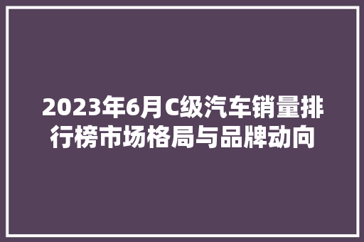 2023年6月C级汽车销量排行榜市场格局与品牌动向