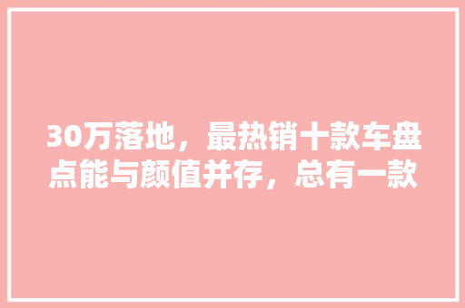 30万落地，最热销十款车盘点能与颜值并存，总有一款是你的菜！