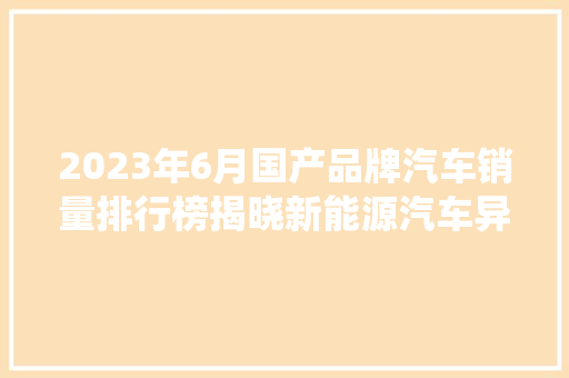 2023年6月国产品牌汽车销量排行榜揭晓新能源汽车异军突起，传统车企稳扎稳打