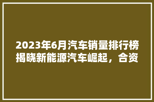 2023年6月汽车销量排行榜揭晓新能源汽车崛起，合资品牌竞争激烈