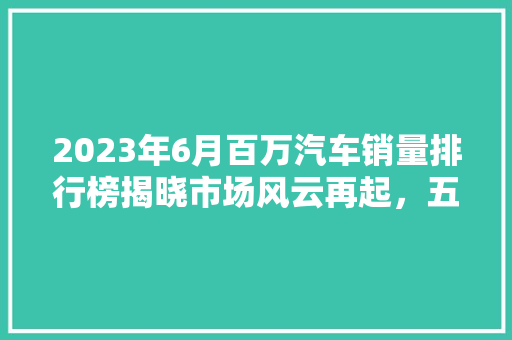 2023年6月百万汽车销量排行榜揭晓市场风云再起，五大热销车型引领潮流
