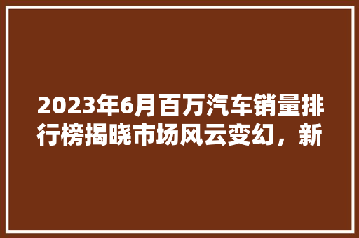 2023年6月百万汽车销量排行榜揭晓市场风云变幻，新能源汽车崛起