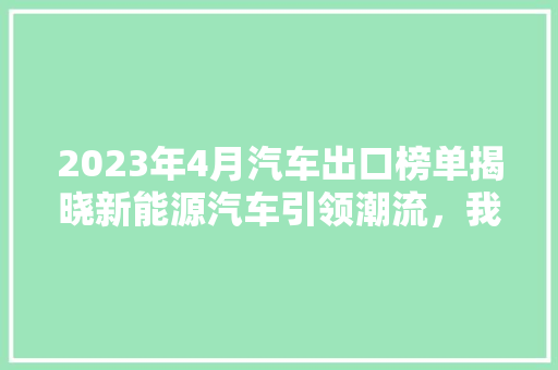 2023年4月汽车出口榜单揭晓新能源汽车引领潮流，我国汽车产业迈向全球舞台