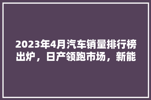 2023年4月汽车销量排行榜出炉，日产领跑市场，新能源汽车成新亮点