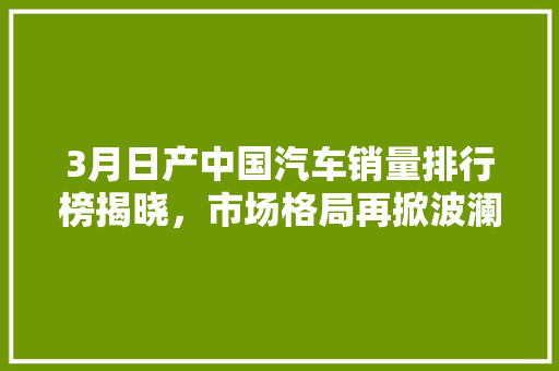 3月日产中国汽车销量排行榜揭晓，市场格局再掀波澜