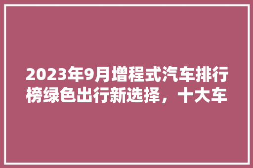 2023年9月增程式汽车排行榜绿色出行新选择，十大车型领跑市场