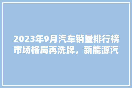 2023年9月汽车销量排行榜市场格局再洗牌，新能源汽车崛起成新趋势