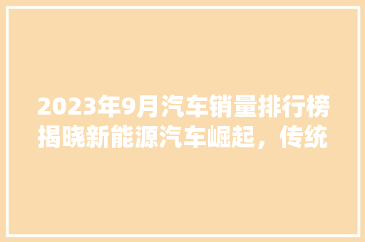 2023年9月汽车销量排行榜揭晓新能源汽车崛起，传统车企转型加速