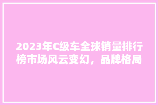 2023年C级车全球销量排行榜市场风云变幻，品牌格局再洗牌