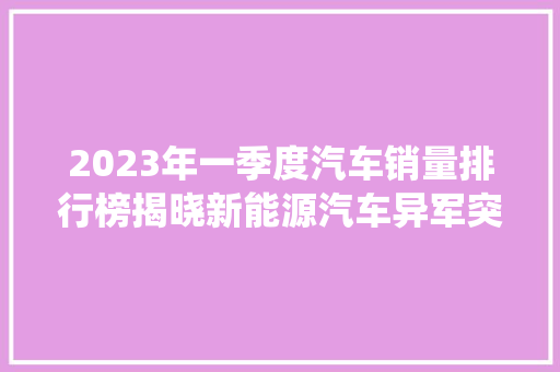 2023年一季度汽车销量排行榜揭晓新能源汽车异军突起，传统燃油车面临挑战