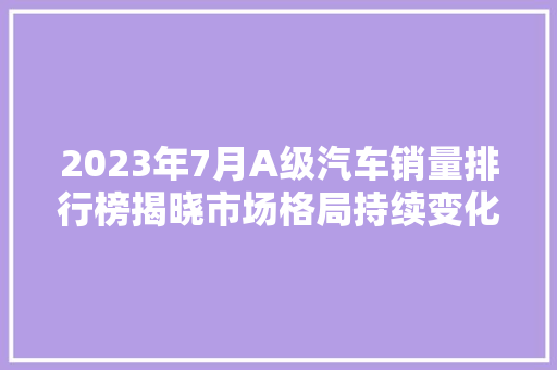 2023年7月A级汽车销量排行榜揭晓市场格局持续变化，新能源汽车崛起