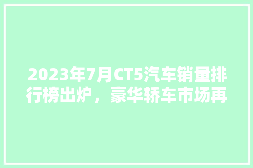 2023年7月CT5汽车销量排行榜出炉，豪华轿车市场再掀风云！