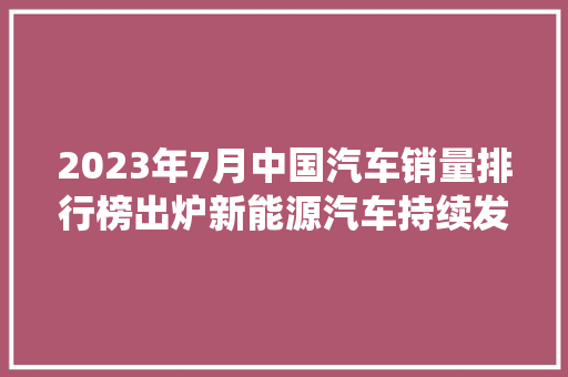 2023年7月中国汽车销量排行榜出炉新能源汽车持续发力，传统车企蓄力前行