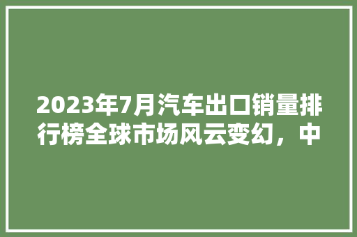 2023年7月汽车出口销量排行榜全球市场风云变幻，中国品牌崛起