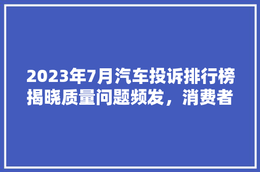 2023年7月汽车投诉排行榜揭晓质量问题频发，消费者权益需关注