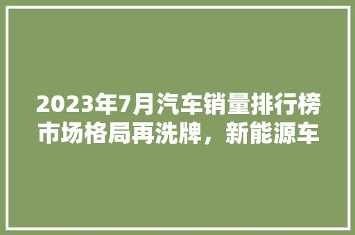 2023年7月汽车销量排行榜市场格局再洗牌，新能源车型崛起