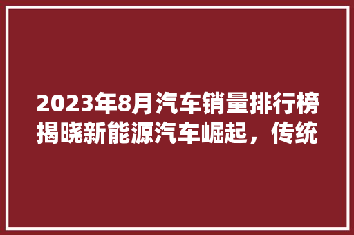 2023年8月汽车销量排行榜揭晓新能源汽车崛起，传统车企面临挑战