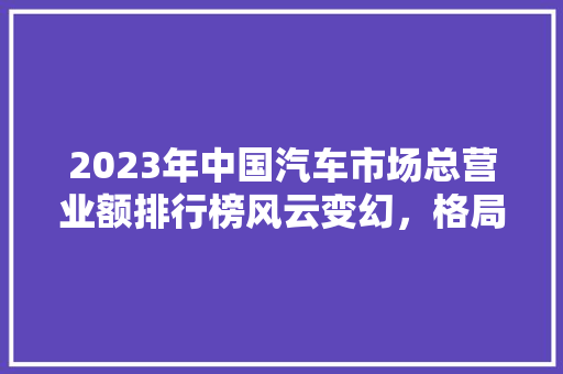 2023年中国汽车市场总营业额排行榜风云变幻，格局重塑
