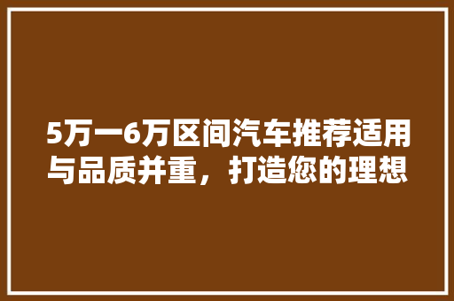 5万一6万区间汽车推荐适用与品质并重，打造您的理想座驾