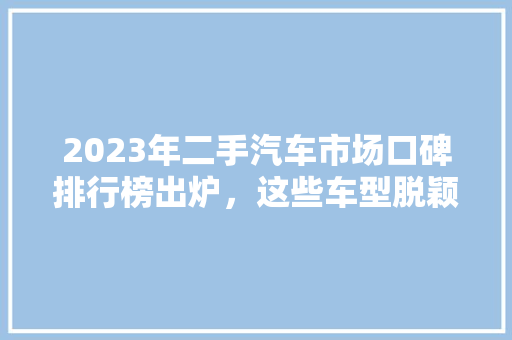 2023年二手汽车市场口碑排行榜出炉，这些车型脱颖而出！
