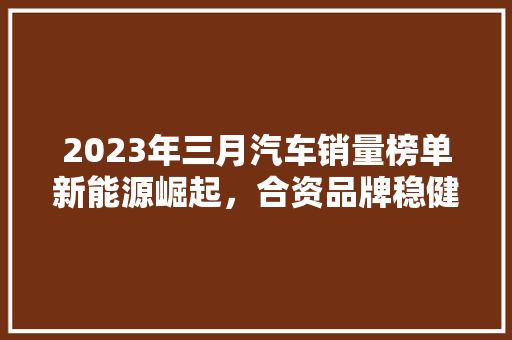 2023年三月汽车销量榜单新能源崛起，合资品牌稳健，中国品牌再发力