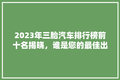 2023年三胎汽车排行榜前十名揭晓，谁是您的最佳出行伴侣
