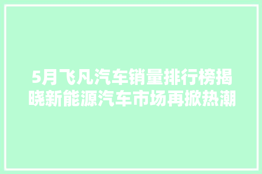 5月飞凡汽车销量排行榜揭晓新能源汽车市场再掀热潮
