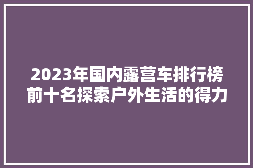 2023年国内露营车排行榜前十名探索户外生活的得力伙伴