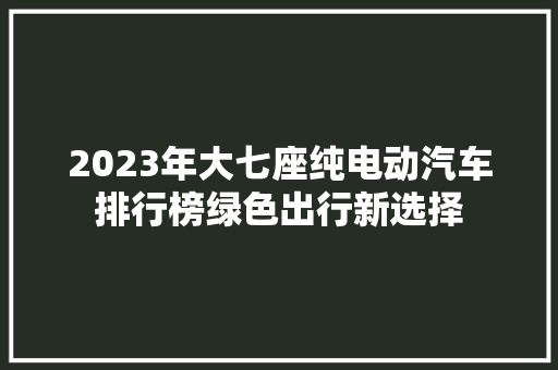 2023年大七座纯电动汽车排行榜绿色出行新选择