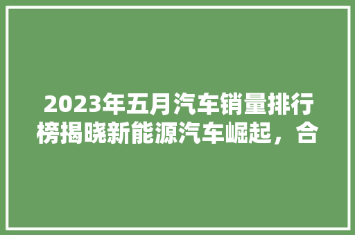 2023年五月汽车销量排行榜揭晓新能源汽车崛起，合资品牌稳居前列